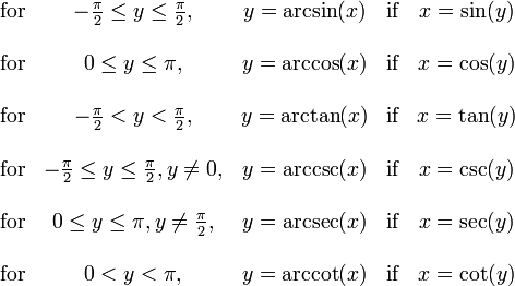 \begin{matrix}
\mbox{for} & -\frac{\pi}{2} \le y \le \frac{\pi}{2},
& y = \arcsin(x) & \mbox{if} & x = \sin(y) \\ \\
\mbox{for} & 0 \le y \le \pi,
& y = \arccos(x) & \mbox{if} & x = \cos(y) \\ \\
\mbox{for} & -\frac{\pi}{2} < y < \frac{\pi}{2},
& y = \arctan(x) & \mbox{if} & x = \tan(y) \\ \\
\mbox{for} & -\frac{\pi}{2} \le y \le \frac{\pi}{2}, y \ne 0,
& y = \arccsc(x) & \mbox{if} & x = \csc(y) \\ \\
\mbox{for} & 0 \le y \le \pi, y \ne \frac{\pi}{2},
& y = \arcsec(x) & \mbox{if} & x = \sec(y) \\ \\
\mbox{for} & 0 < y < \pi,
& y = \arccot(x) & \mbox{if} & x = \cot(y)
\end{matrix}