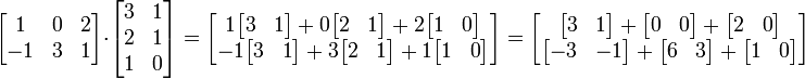 \begin{bmatrix}
1 & 0 & 2 \\
-1 & 3 & 1
\end{bmatrix}
\cdot
\begin{bmatrix}
3 & 1 \\
2 & 1 \\
1 & 0
\end{bmatrix}
=
\begin{bmatrix}
1 \begin{bmatrix} 3 & 1 \end{bmatrix} + 0 \begin{bmatrix} 2 & 1 \end{bmatrix} + 2 \begin{bmatrix} 1 & 0 \end{bmatrix} \\
-1 \begin{bmatrix} 3 & 1 \end{bmatrix} + 3 \begin{bmatrix} 2 & 1 \end{bmatrix} + 1 \begin{bmatrix} 1 & 0 \end{bmatrix}
\end{bmatrix}
=
\begin{bmatrix}
\begin{bmatrix} 3 & 1 \end{bmatrix} + \begin{bmatrix} 0 & 0 \end{bmatrix} + \begin{bmatrix} 2 & 0 \end{bmatrix} \\
\begin{bmatrix} -3 & -1 \end{bmatrix} + \begin{bmatrix} 6 & 3 \end{bmatrix} + \begin{bmatrix} 1 & 0 \end{bmatrix}
\end{bmatrix}